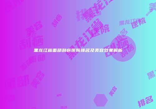黑龙江省面部刮痧医院排名及美容效果解析