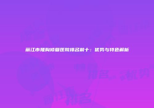 丽江市隆胸修复医院排名前十：优势与特色解析