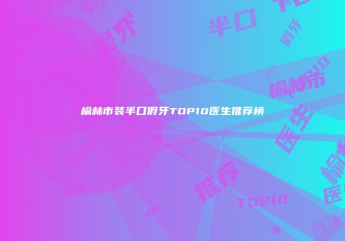 榆林市装半口假牙TOP10医生推荐榜