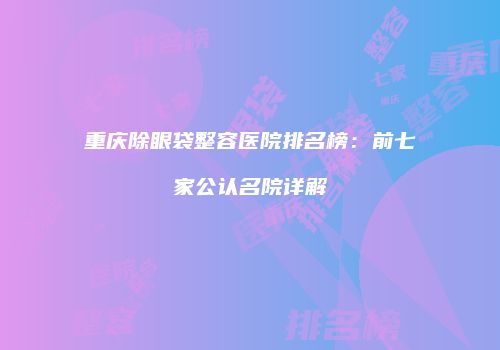 重庆除眼袋整容医院排名榜：前七家公认名院详解