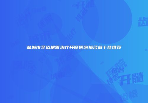 盐城市牙齿根管治疗开髓医院排名前十佳推荐