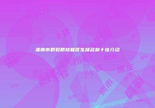 淮南市唇裂唇修复医生排名前十佳介绍