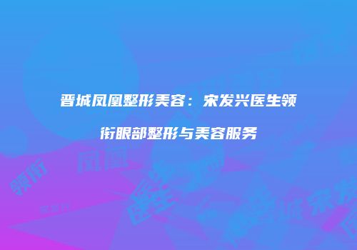 晋城凤凰整形美容：宋发兴医生领衔眼部整形与美容服务