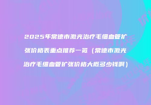 2025年常德市激光治疗毛细血管扩张价格表重点推荐一览（常德市激光治疗毛细血管扩张价格大概多少钱啊）