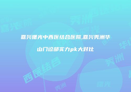 嘉兴曙光中西医结合医院,嘉兴秀洲华山门诊部实力pk大对比