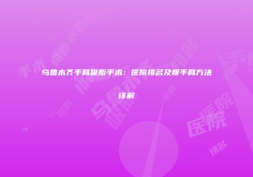 乌鲁木齐手臂吸脂手术：医院排名及瘦手臂方法详解
