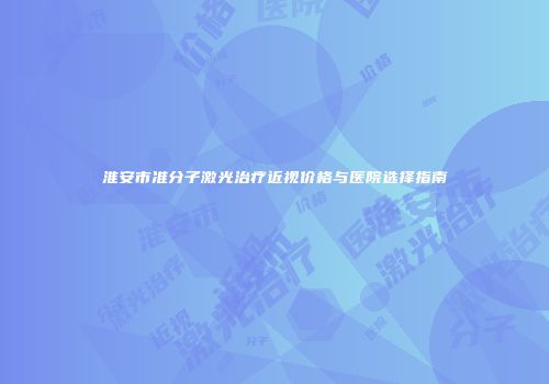 淮安市准分子激光治疗近视价格与医院选择指南