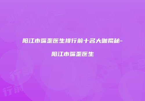 阳江市嘴歪医生排行前十名大咖揭秘-阳江市嘴歪医生