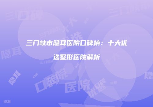 三门峡市隐耳医院口碑榜：十大优选整形医院解析