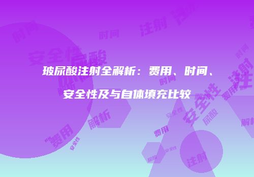 玻尿酸注射全解析：费用、时间、安全性及与自体填充比较