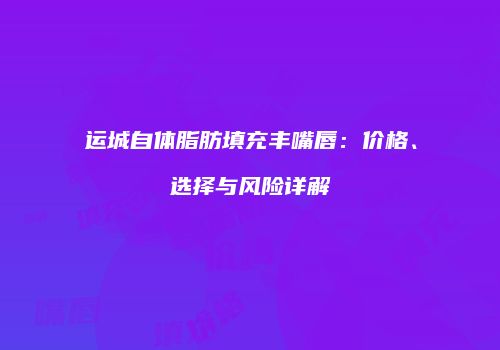 运城自体脂肪填充丰嘴唇：价格、选择与风险详解