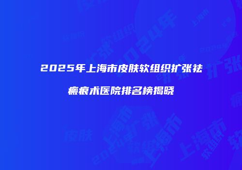 2025年上海市皮肤软组织扩张祛瘢痕术医院排名榜揭晓