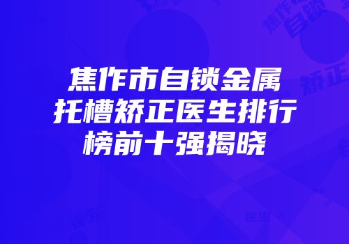 焦作市自锁金属托槽矫正医生排行榜前十强揭晓