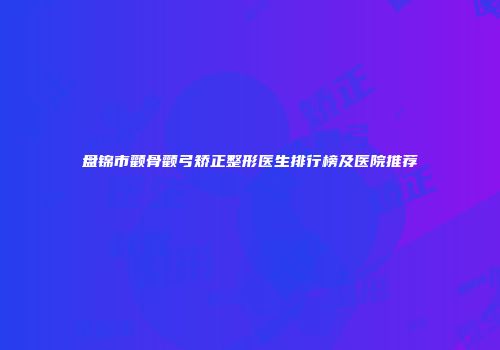 盘锦市颧骨颧弓矫正整形医生排行榜及医院推荐