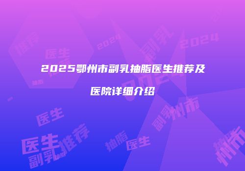2025鄂州市副乳抽脂医生推荐及医院详细介绍