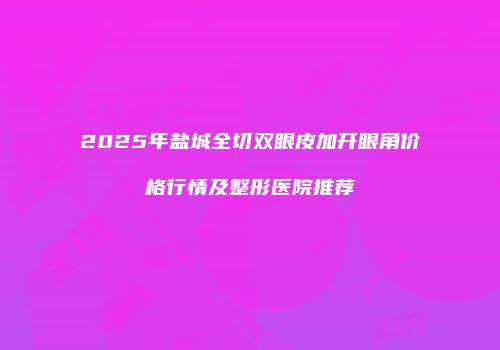 2025年盐城全切双眼皮加开眼角价格行情及整形医院推荐