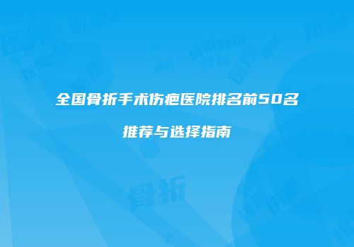 全国骨折手术伤疤医院排名前50名推荐与选择指南