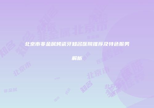 北京市非金属烤瓷牙知名医院推荐及特色服务解析