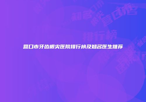 营口市牙齿根尖医院排行榜及知名医生推荐