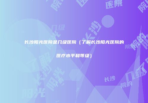 长沙阳光医院是几级医院（了解长沙阳光医院的医疗水平和等级）