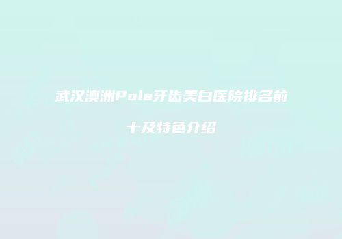 武汉澳洲Pola牙齿美白医院排名前十及特色介绍