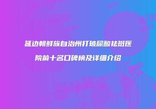 延边朝鲜族自治州打玻尿酸祛斑医院前十名口碑榜及详细介绍