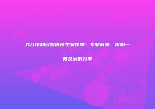 九江市知名整形医生吴伟林：专业背景、价格一览及案例分享
