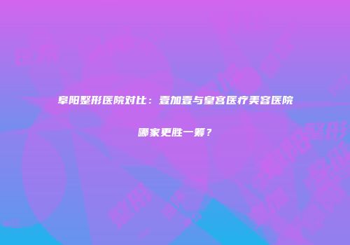 阜阳整形医院对比：壹加壹与皇宫医疗美容医院哪家更胜一筹？