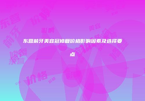 东营前牙美容冠修复价格影响因素及选择要点