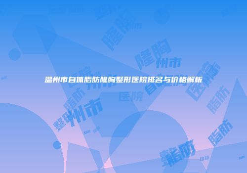 温州市自体脂肪隆胸整形医院排名与价格解析