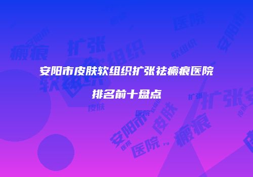 安阳市皮肤软组织扩张祛瘢痕医院排名前十盘点