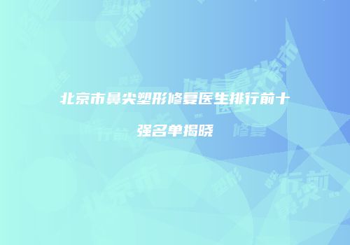 北京市鼻尖塑形修复医生排行前十强名单揭晓