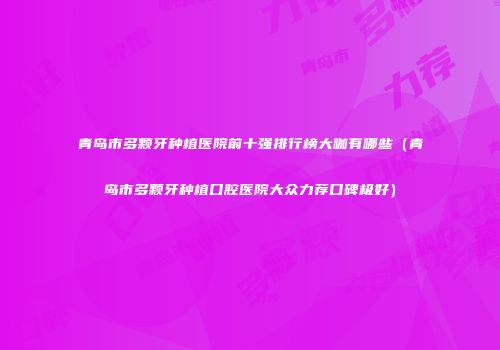 青岛市多颗牙种植医院前十强排行榜大咖有哪些（青岛市多颗牙种植口腔医院大众力荐口碑极好）
