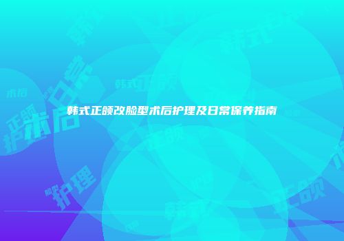 韩式正颌改脸型术后护理及日常保养指南