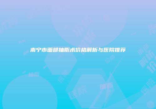 南宁市面部抽脂术价格解析与医院推荐