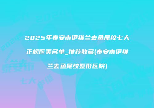 2025年泰安市伊维兰去鱼尾纹七大正规医美名单_推荐收藏(泰安市伊维兰去鱼尾纹整形医院)