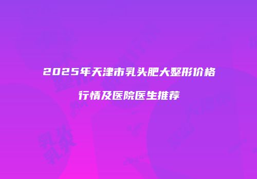 2025年天津市乳头肥大整形价格行情及医院医生推荐