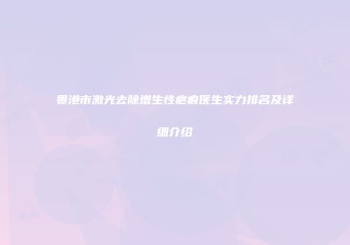 贵港市激光去除增生性疤痕医生实力排名及详细介绍