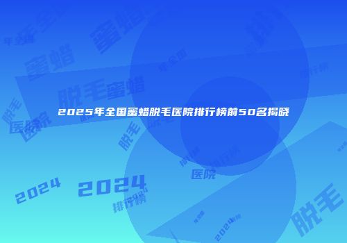 2025年全国蜜蜡脱毛医院排行榜前50名揭晓