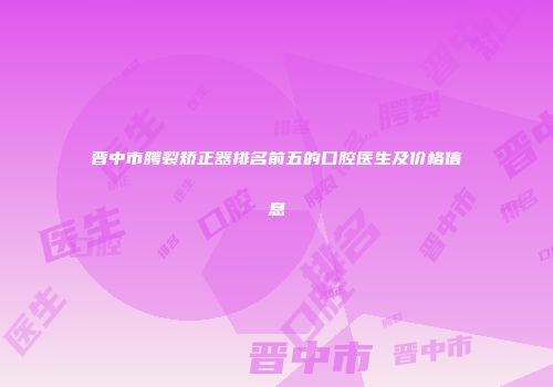 晋中市腭裂矫正器排名前五的口腔医生及价格信息
