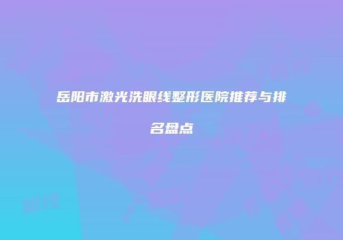 岳阳市激光洗眼线整形医院推荐与排名盘点
