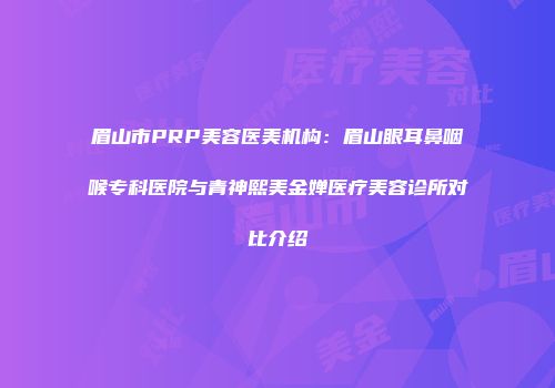 眉山市PRP美容医美机构：眉山眼耳鼻咽喉专科医院与青神熙美金婵医疗美容诊所对比介绍