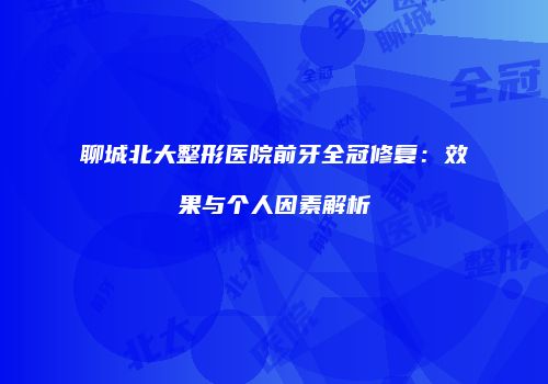 聊城北大整形医院前牙全冠修复：效果与个人因素解析