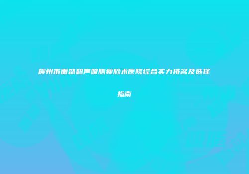 柳州市面部超声吸脂瘦脸术医院综合实力排名及选择指南