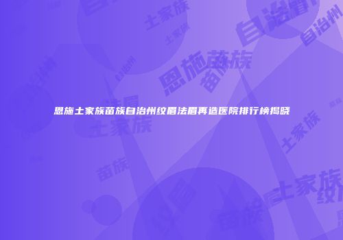 恩施土家族苗族自治州纹眉法眉再造医院排行榜揭晓