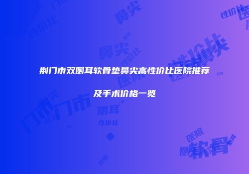荆门市双侧耳软骨垫鼻尖高性价比医院推荐及手术价格一览
