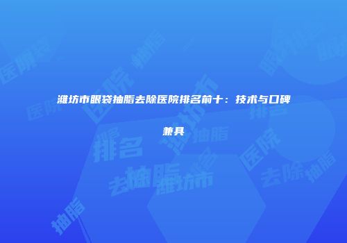 潍坊市眼袋抽脂去除医院排名前十：技术与口碑兼具