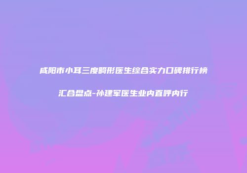 咸阳市小耳三度畸形医生综合实力口碑排行榜汇合盘点-孙建军医生业内直呼内行