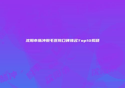 沈阳市脉冲脱毛医院口碑排名Top10揭晓
