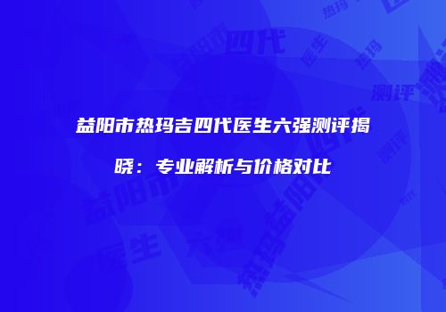益阳市热玛吉四代医生六强测评揭晓：专业解析与价格对比